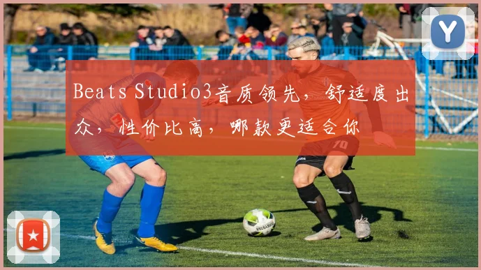 Beats Studio3音质领先，舒适度出众，性价比高，哪款更适合你