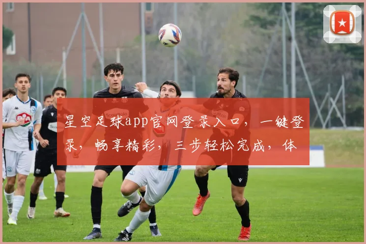 星空足球app官网登录入口，一键登录，畅享精彩，三步轻松完成，体验非凡