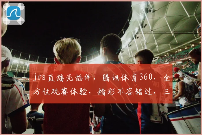 jrs直播无插件，腾讯体育360，全方位观赛体验，精彩不容错过，三重福利等你来