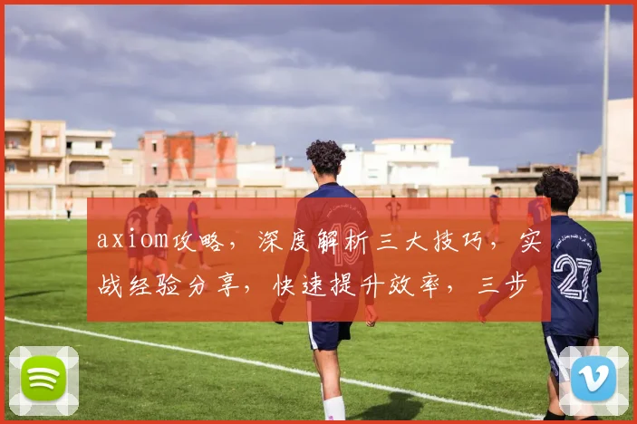 axiom攻略，深度解析三大技巧，实战经验分享，快速提升效率，三步到位