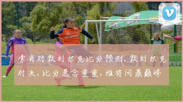 索肖对敦刻尔克比分预测,敦刻尔克对决,比分悬念重重,谁将问鼎巅峰