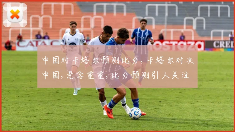 中国对卡塔尔预测比分,卡塔尔对决中国,悬念重重,比分预测引人关注