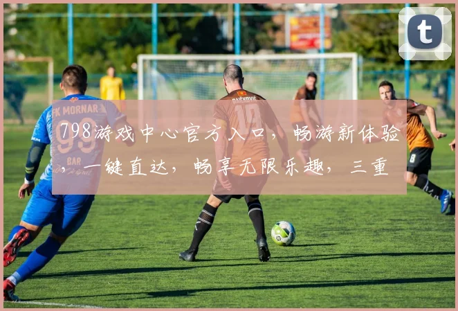 798游戏中心官方入口，畅游新体验，一键直达，畅享无限乐趣，三重福利等你来